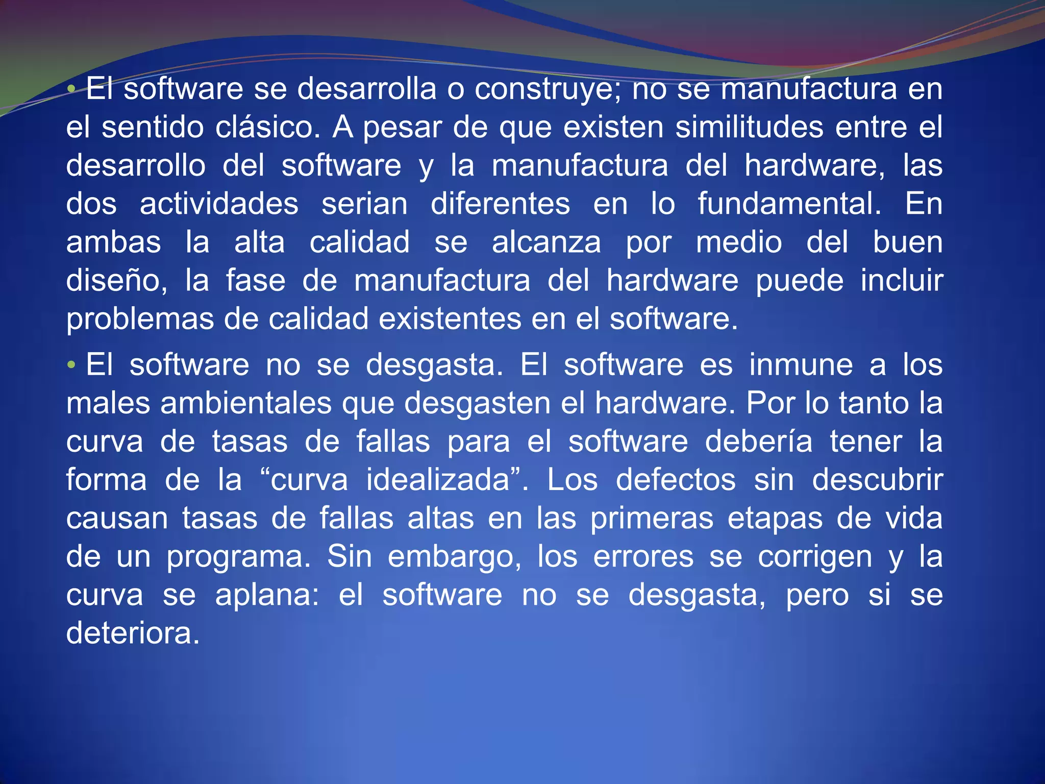 • El software se desarrolla o construye; no se manufactura en
el sentido clásico. A pesar de que existen similitudes entre el
desarrollo del software y la manufactura del hardware, las
dos actividades serian diferentes en lo fundamental. En
ambas la alta calidad se alcanza por medio del buen
diseño, la fase de manufactura del hardware puede incluir
problemas de calidad existentes en el software.
• El software no se desgasta. El software es inmune a los
males ambientales que desgasten el hardware. Por lo tanto la
curva de tasas de fallas para el software debería tener la
forma de la “curva idealizada”. Los defectos sin descubrir
causan tasas de fallas altas en las primeras etapas de vida
de un programa. Sin embargo, los errores se corrigen y la
curva se aplana: el software no se desgasta, pero si se
deteriora.
 