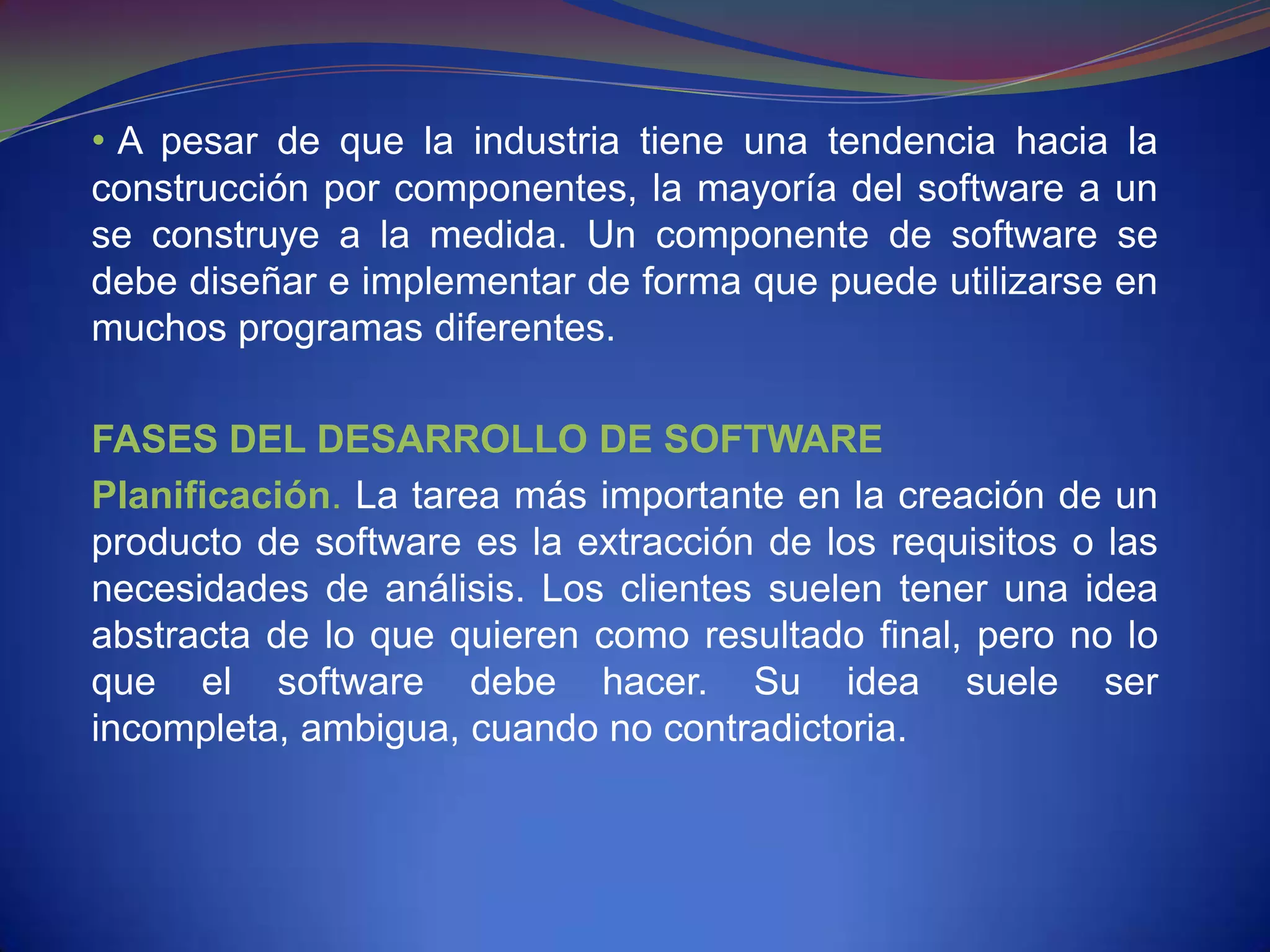 • A pesar de que la industria tiene una tendencia hacia la
construcción por componentes, la mayoría del software a un
se construye a la medida. Un componente de software se
debe diseñar e implementar de forma que puede utilizarse en
muchos programas diferentes.

FASES DEL DESARROLLO DE SOFTWARE
Planificación. La tarea más importante en la creación de un
producto de software es la extracción de los requisitos o las
necesidades de análisis. Los clientes suelen tener una idea
abstracta de lo que quieren como resultado final, pero no lo
que el software debe hacer. Su idea suele ser
incompleta, ambigua, cuando no contradictoria.
 