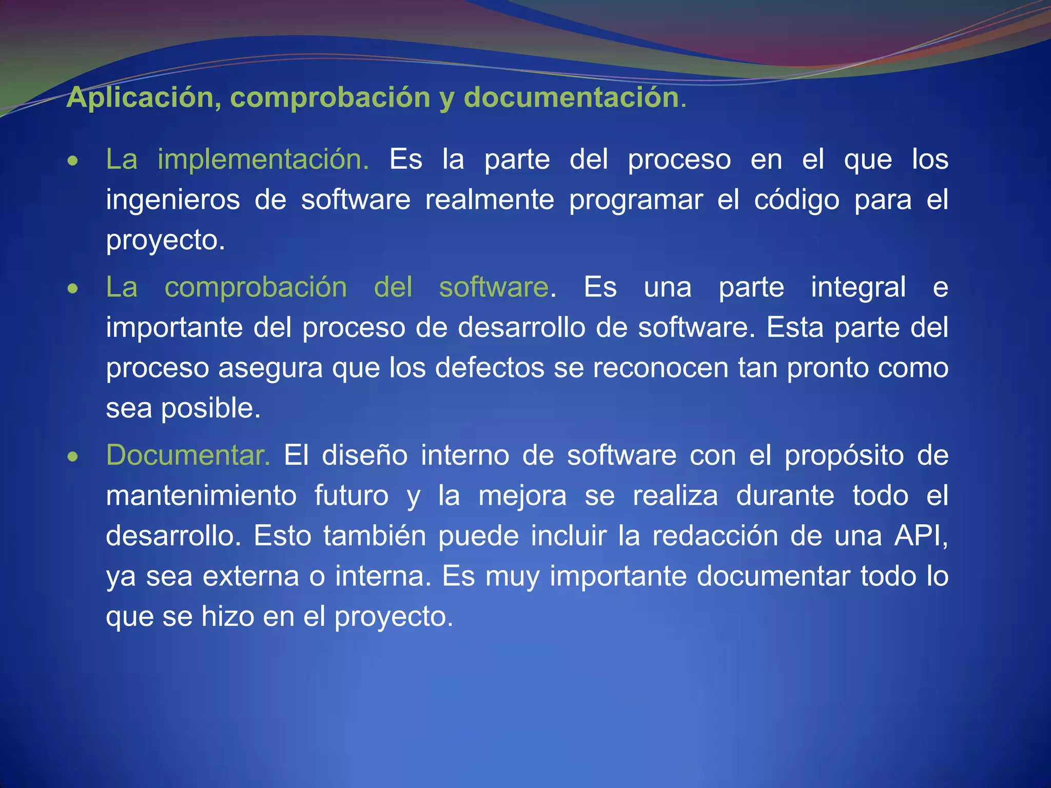 Aplicación, comprobación y documentación.

  La implementación. Es la parte del proceso en el que los
  ingenieros de software realmente programar el código para el
  proyecto.
  La comprobación del software. Es una parte integral e
  importante del proceso de desarrollo de software. Esta parte del
  proceso asegura que los defectos se reconocen tan pronto como
  sea posible.
  Documentar. El diseño interno de software con el propósito de
  mantenimiento futuro y la mejora se realiza durante todo el
  desarrollo. Esto también puede incluir la redacción de una API,
  ya sea externa o interna. Es muy importante documentar todo lo
  que se hizo en el proyecto.
 