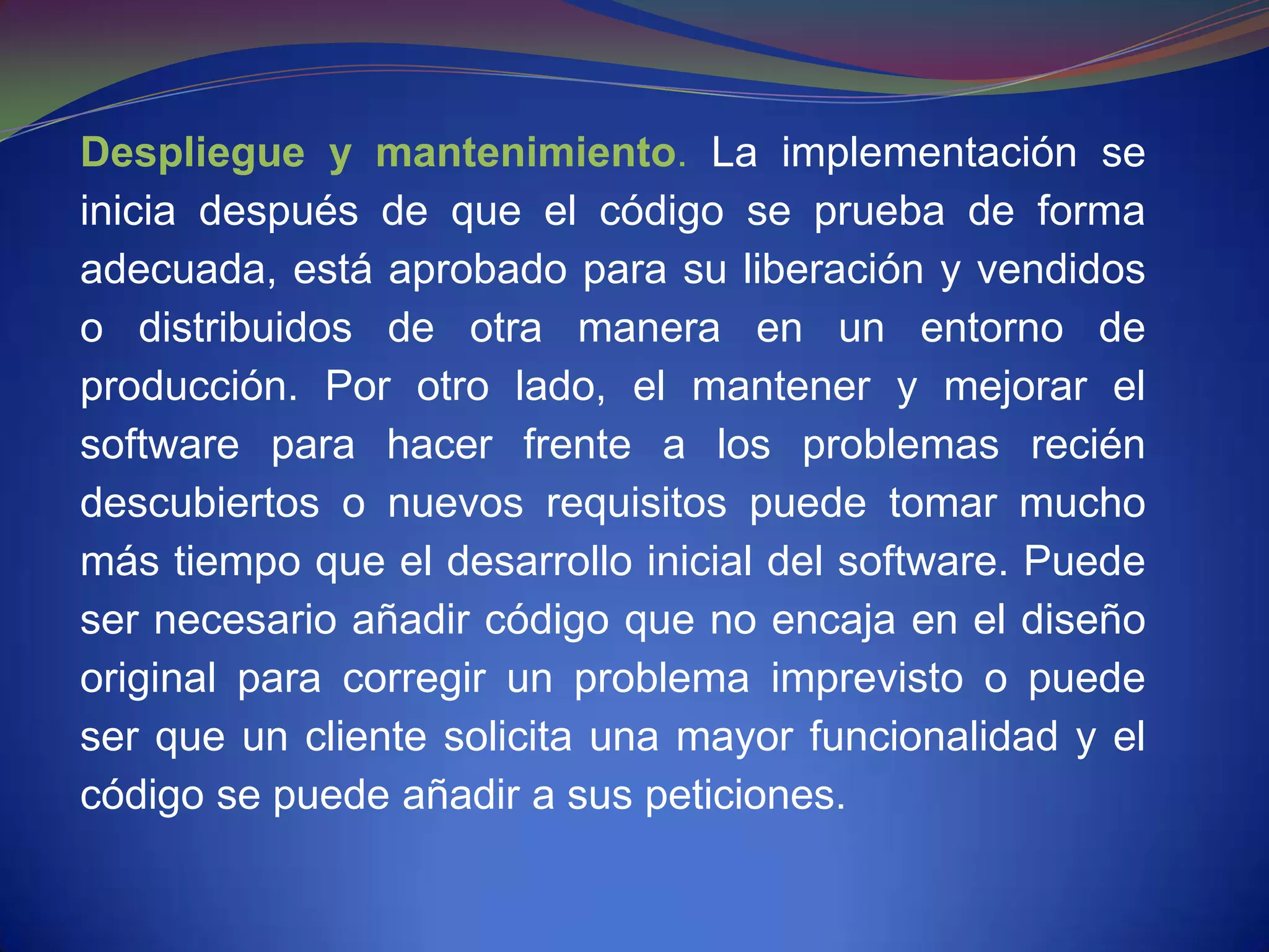 Despliegue y mantenimiento. La implementación se
inicia después de que el código se prueba de forma
adecuada, está aprobado para su liberación y vendidos
o distribuidos de otra manera en un entorno de
producción. Por otro lado, el mantener y mejorar el
software para hacer frente a los problemas recién
descubiertos o nuevos requisitos puede tomar mucho
más tiempo que el desarrollo inicial del software. Puede
ser necesario añadir código que no encaja en el diseño
original para corregir un problema imprevisto o puede
ser que un cliente solicita una mayor funcionalidad y el
código se puede añadir a sus peticiones.
 