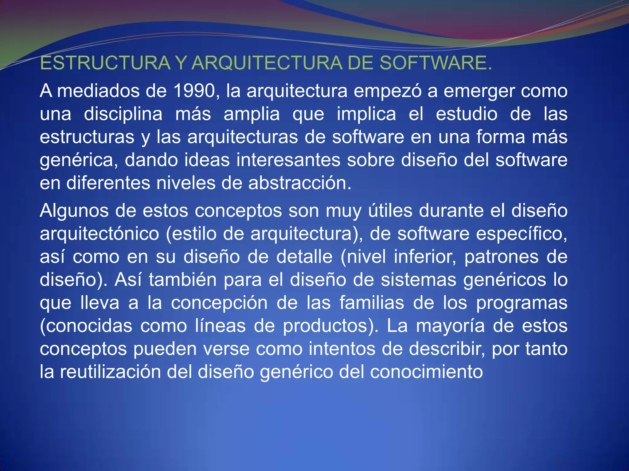 ESTRUCTURA Y ARQUITECTURA DE SOFTWARE.
A mediados de 1990, la arquitectura empezó a emerger como
una disciplina más amplia que implica el estudio de las
estructuras y las arquitecturas de software en una forma más
genérica, dando ideas interesantes sobre diseño del software
en diferentes niveles de abstracción.
Algunos de estos conceptos son muy útiles durante el diseño
arquitectónico (estilo de arquitectura), de software específico,
así como en su diseño de detalle (nivel inferior, patrones de
diseño). Así también para el diseño de sistemas genéricos lo
que lleva a la concepción de las familias de los programas
(conocidas como líneas de productos). La mayoría de estos
conceptos pueden verse como intentos de describir, por tanto
la reutilización del diseño genérico del conocimiento
 