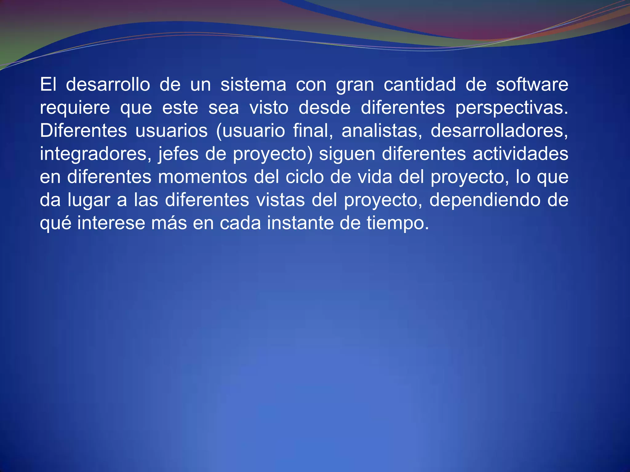 El desarrollo de un sistema con gran cantidad de software
requiere que este sea visto desde diferentes perspectivas.
Diferentes usuarios (usuario final, analistas, desarrolladores,
integradores, jefes de proyecto) siguen diferentes actividades
en diferentes momentos del ciclo de vida del proyecto, lo que
da lugar a las diferentes vistas del proyecto, dependiendo de
qué interese más en cada instante de tiempo.
 