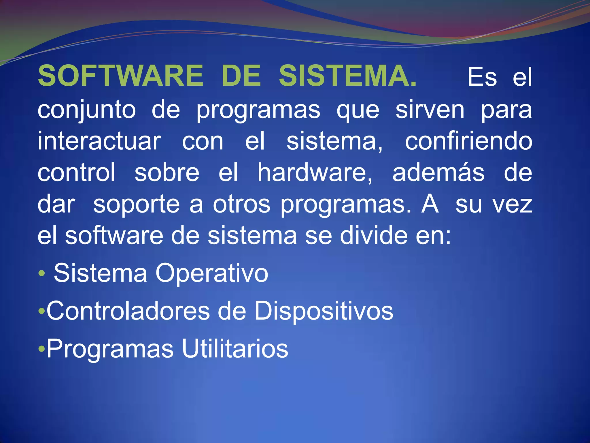 SOFTWARE DE SISTEMA.                 Es el
conjunto de programas que sirven para
interactuar con el sistema, confiriendo
control sobre el hardware, además de
dar soporte a otros programas. A su vez
el software de sistema se divide en:
• Sistema Operativo
•Controladores de Dispositivos
•Programas Utilitarios
 