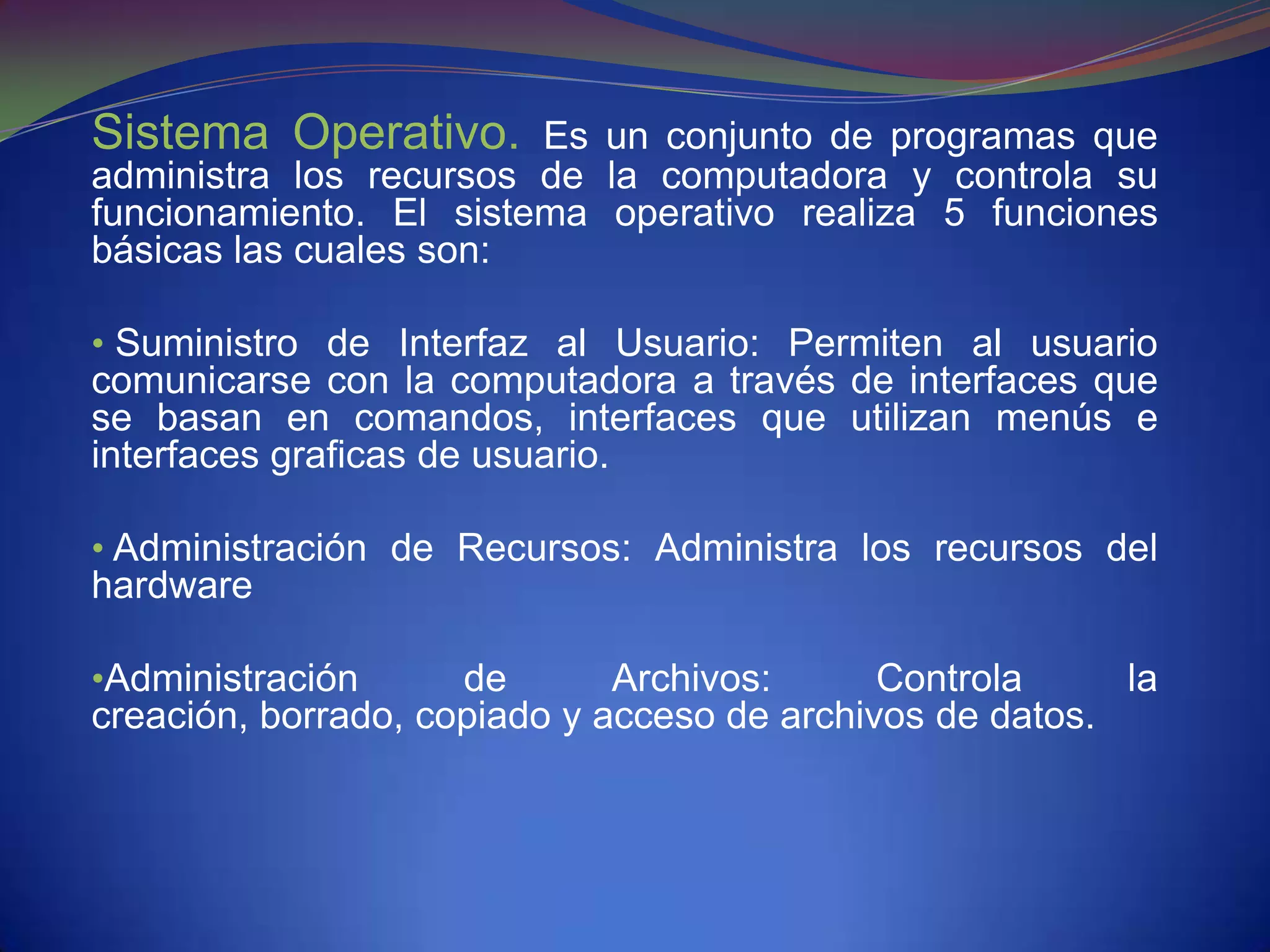 Sistema Operativo.      Es un conjunto de programas que
administra los recursos de la computadora y controla su
funcionamiento. El sistema operativo realiza 5 funciones
básicas las cuales son:

• Suministro de Interfaz al Usuario: Permiten al usuario
comunicarse con la computadora a través de interfaces que
se basan en comandos, interfaces que utilizan menús e
interfaces graficas de usuario.

• Administración de Recursos: Administra los recursos del
hardware

•Administración      de       Archivos:      Controla     la
creación, borrado, copiado y acceso de archivos de datos.
 