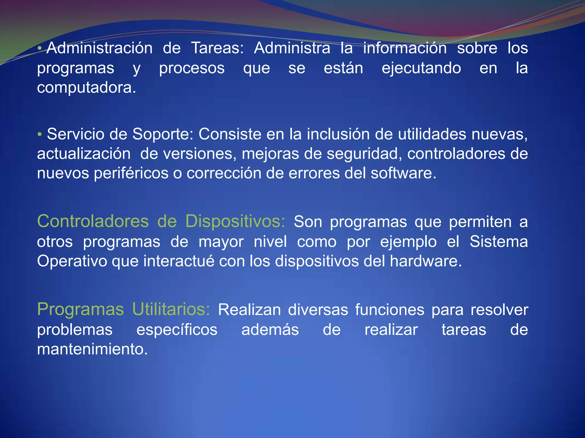 • Administración de Tareas: Administra la información sobre los
programas y      procesos   que    se   están     ejecutando    en   la
computadora.

• Servicio de Soporte: Consiste en la inclusión de utilidades nuevas,
actualización de versiones, mejoras de seguridad, controladores de
nuevos periféricos o corrección de errores del software.

Controladores de Dispositivos: Son programas que permiten a
otros programas de mayor nivel como por ejemplo el Sistema
Operativo que interactué con los dispositivos del hardware.

Programas Utilitarios: Realizan diversas funciones para resolver
problemas específicos       además      de      realizar   tareas    de
mantenimiento.
 