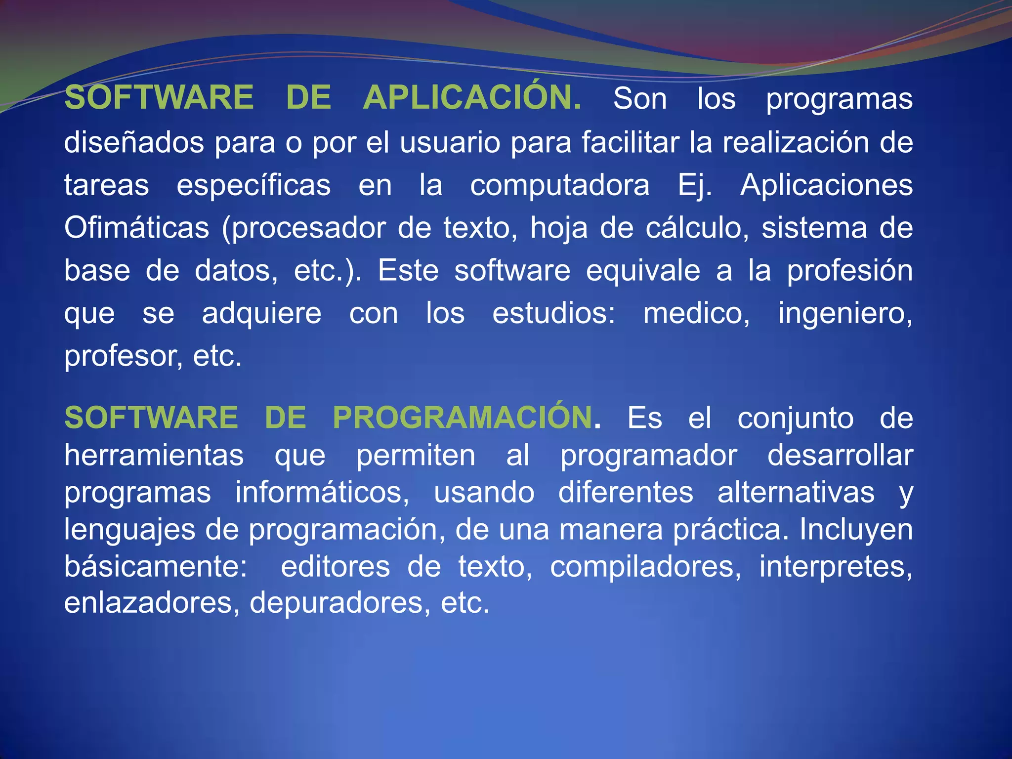 SOFTWARE DE APLICACIÓN. Son los programas
diseñados para o por el usuario para facilitar la realización de
tareas específicas en la computadora Ej. Aplicaciones
Ofimáticas (procesador de texto, hoja de cálculo, sistema de
base de datos, etc.). Este software equivale a la profesión
que se adquiere con los estudios: medico, ingeniero,
profesor, etc.

SOFTWARE DE PROGRAMACIÓN. Es el conjunto de
herramientas que permiten al programador desarrollar
programas informáticos, usando diferentes alternativas y
lenguajes de programación, de una manera práctica. Incluyen
básicamente: editores de texto, compiladores, interpretes,
enlazadores, depuradores, etc.
 