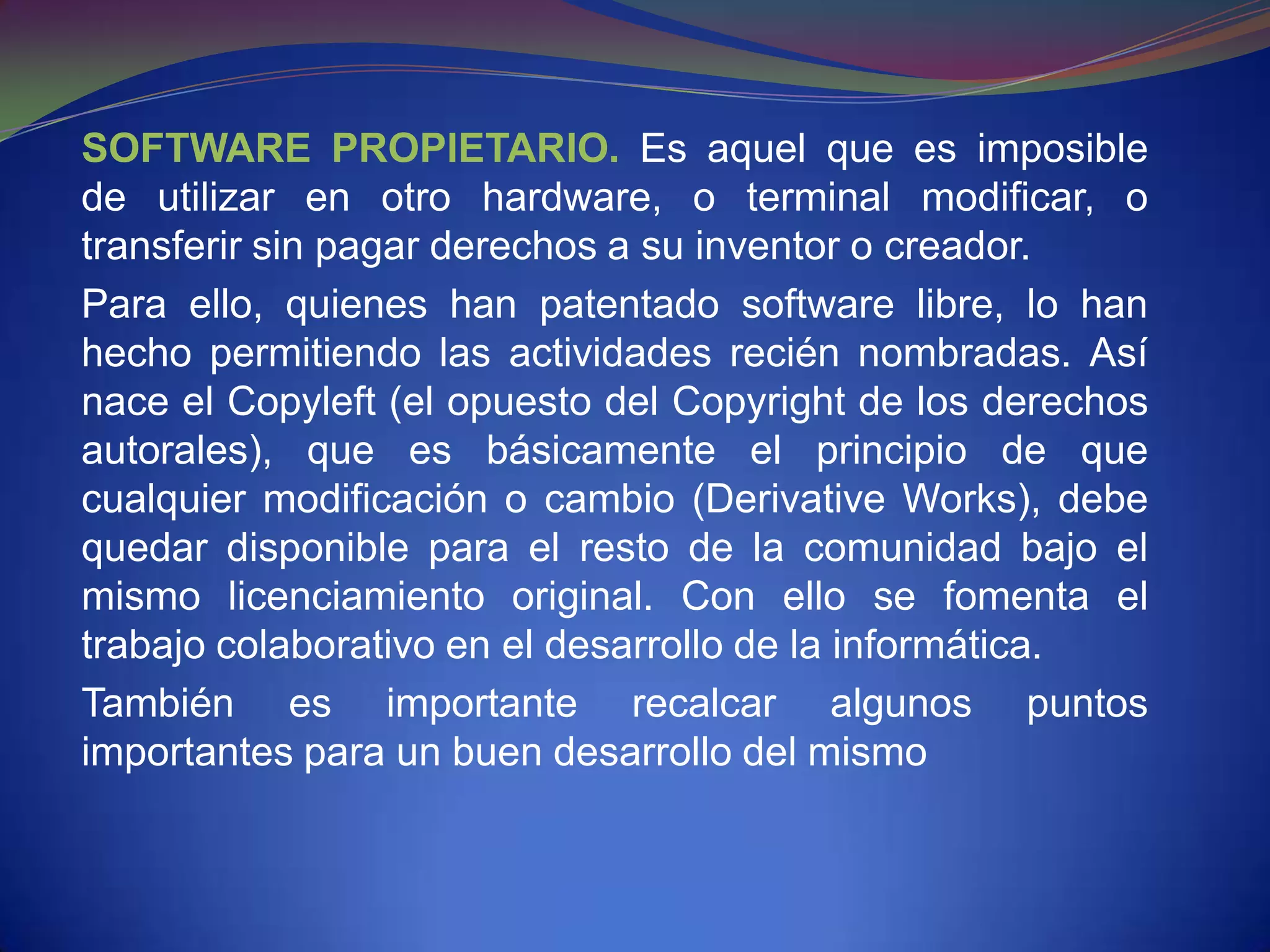 SOFTWARE PROPIETARIO. Es aquel que es imposible
de utilizar en otro hardware, o terminal modificar, o
transferir sin pagar derechos a su inventor o creador.
Para ello, quienes han patentado software libre, lo han
hecho permitiendo las actividades recién nombradas. Así
nace el Copyleft (el opuesto del Copyright de los derechos
autorales), que es básicamente el principio de que
cualquier modificación o cambio (Derivative Works), debe
quedar disponible para el resto de la comunidad bajo el
mismo licenciamiento original. Con ello se fomenta el
trabajo colaborativo en el desarrollo de la informática.
También es importante recalcar algunos puntos
importantes para un buen desarrollo del mismo
 
