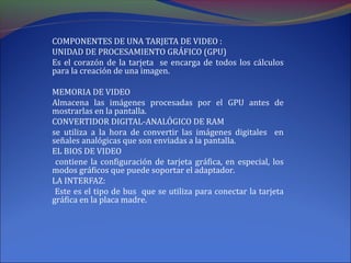 COMPONENTES DE UNA TARJETA DE VIDEO :
UNIDAD DE PROCESAMIENTO GRÁFICO (GPU)
Es el corazón de la tarjeta se encarga de todos los cálculos
para la creación de una imagen.
MEMORIA DE VIDEO
Almacena las imágenes procesadas por el GPU antes de
mostrarlas en la pantalla.
CONVERTIDOR DIGITAL-ANALÓGICO DE RAM
se utiliza a la hora de convertir las imágenes digitales en
señales analógicas que son enviadas a la pantalla.
EL BIOS DE VIDEO
contiene la configuración de tarjeta gráfica, en especial, los
modos gráficos que puede soportar el adaptador.
LA INTERFAZ:
Este es el tipo de bus que se utiliza para conectar la tarjeta
gráfica en la placa madre.
 