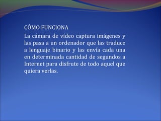 CÓMO FUNCIONA
La cámara de vídeo captura imágenes y
las pasa a un ordenador que las traduce
a lenguaje binario y las envía cada una
en determinada cantidad de segundos a
Internet para disfrute de todo aquel que
quiera verlas.
 