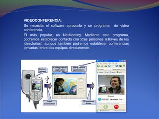 VIDEOCONFERENCIA:
Se necesita el software apropiado y un programa de video
conferencia.
El más popular, es NetMeeting. Mediante este programa,
podremos establecer contacto con otras personas a través de los
'directorios', aunque también podremos establecer conferencias
'privadas' entre dos equipos directamente.
 