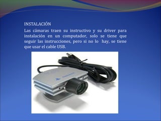 INSTALACIÓN
Las cámaras traen su instructivo y su driver para
instalación en un computador, solo se tiene que
seguir las instrucciones, pero si no lo hay, se tiene
que usar el cable USB.
 