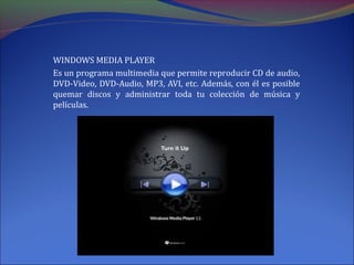 WINDOWS MEDIA PLAYER
Es un programa multimedia que permite reproducir CD de audio,
DVD-Video, DVD-Audio, MP3, AVI, etc. Además, con él es posible
quemar discos y administrar toda tu colección de música y
películas.
 