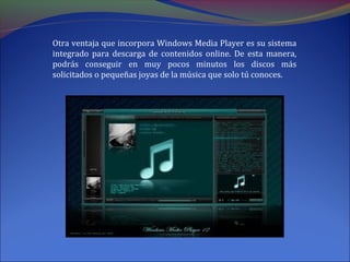 Otra ventaja que incorpora Windows Media Player es su sistema
integrado para descarga de contenidos online. De esta manera,
podrás conseguir en muy pocos minutos los discos más
solicitados o pequeñas joyas de la música que solo tú conoces.
 