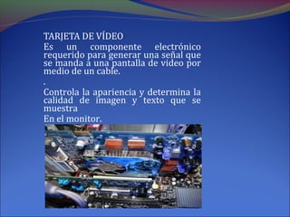 TARJETA DE VÍDEO
Es un componente electrónico
requerido para generar una señal que
se manda a una pantalla de video por
medio de un cable.
.
Controla la apariencia y determina la
calidad de imagen y texto que se
muestra
En el monitor.
 