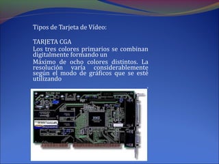 Tipos de Tarjeta de Vídeo:
TARJETA CGA
Los tres colores primarios se combinan
digitalmente formando un
Máximo de ocho colores distintos. La
resolución varía considerablemente
según el modo de gráficos que se esté
utilizando
.
 