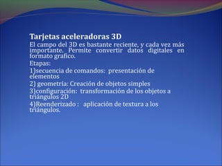 Tarjetas aceleradoras 3D
El campo del 3D es bastante reciente, y cada vez más
importante. Permite convertir datos digitales en
formato grafico.
Etapas:
1)secuencia de comandos: presentación de
elementos
2) geometría: Creación de objetos simples
3)configuración: transformación de los objetos a
triángulos 2D
4)Reenderizado : aplicación de textura a los
triángulos.
 