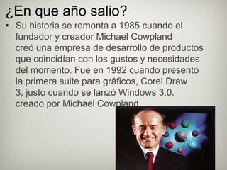 ¿En que año salio?
• Su historia se remonta a 1985 cuando el
  fundador y creador Michael Cowpland
  creó una empresa de desarrollo de productos
  que coincidían con los gustos y necesidades
  del momento. Fue en 1992 cuando presentó
  la primera suite para gráficos, Corel Draw
  3, justo cuando se lanzó Windows 3.0.
  creado por Michael Cowpland
 