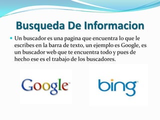 Busqueda De Informacion
 Un buscador es una pagina que encuentra lo que le
 escribes en la barra de texto, un ejemplo es Google, es
 un buscador web que te encuentra todo y pues de
 hecho ese es el trabajo de los buscadores.
 
