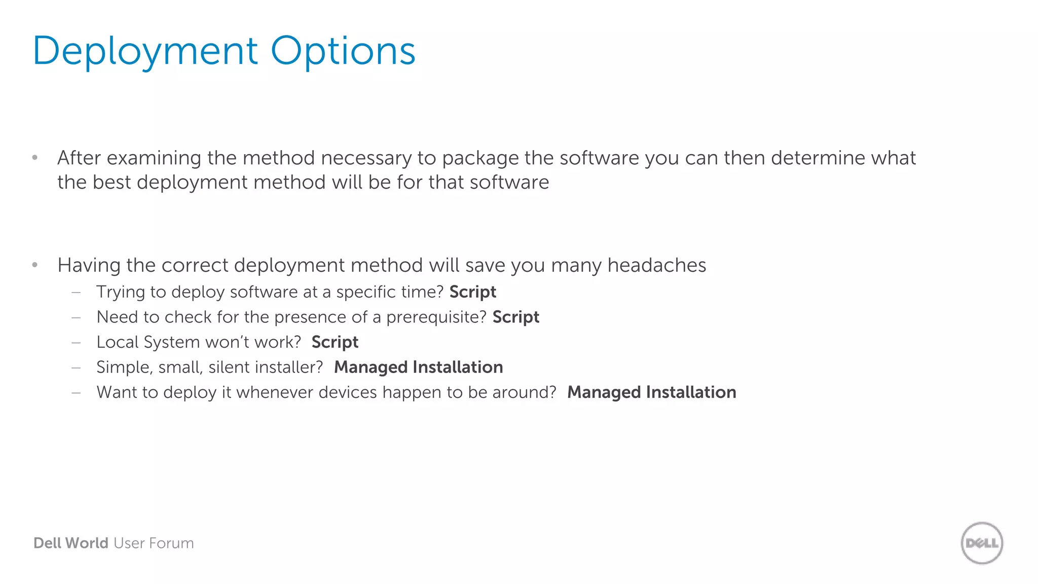 Dell World User Forum
Deployment Options
• After examining the method necessary to package the software you can then determine what
the best deployment method will be for that software
• Having the correct deployment method will save you many headaches
– Trying to deploy software at a specific time? Script
– Need to check for the presence of a prerequisite? Script
– Local System won’t work? Script
– Simple, small, silent installer? Managed Installation
– Want to deploy it whenever devices happen to be around? Managed Installation
 