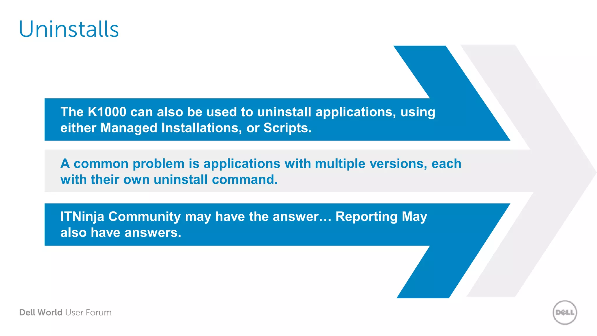 Dell World User Forum
Uninstalls
The K1000 can also be used to uninstall applications, using
either Managed Installations, or Scripts.
A common problem is applications with multiple versions, each
with their own uninstall command.
ITNinja Community may have the answer… Reporting May
also have answers.
 