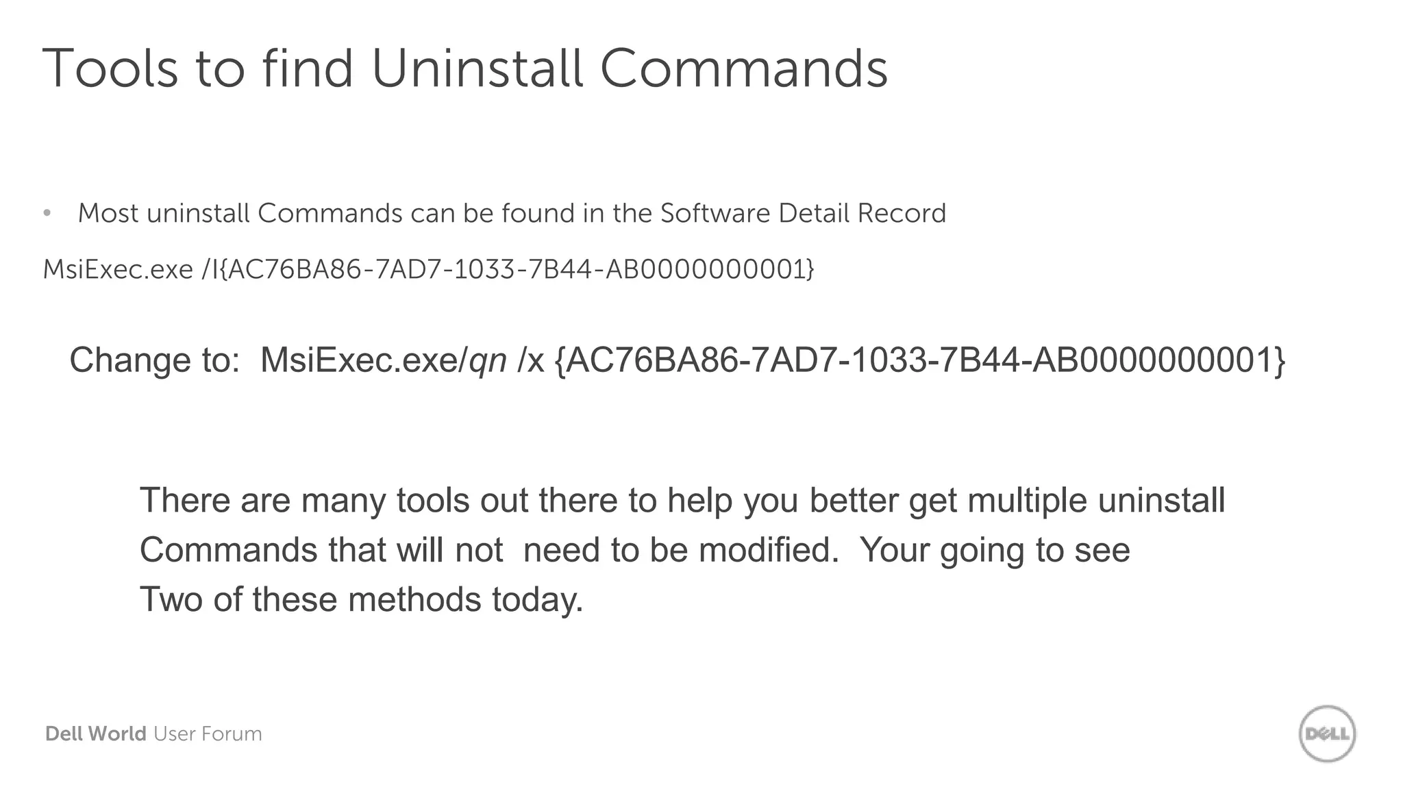 Dell World User Forum
Tools to find Uninstall Commands
• Most uninstall Commands can be found in the Software Detail Record
MsiExec.exe /I{AC76BA86-7AD7-1033-7B44-AB0000000001}
Change to: MsiExec.exe/qn /x {AC76BA86-7AD7-1033-7B44-AB0000000001}
There are many tools out there to help you better get multiple uninstall
Commands that will not need to be modified. Your going to see
Two of these methods today.
 