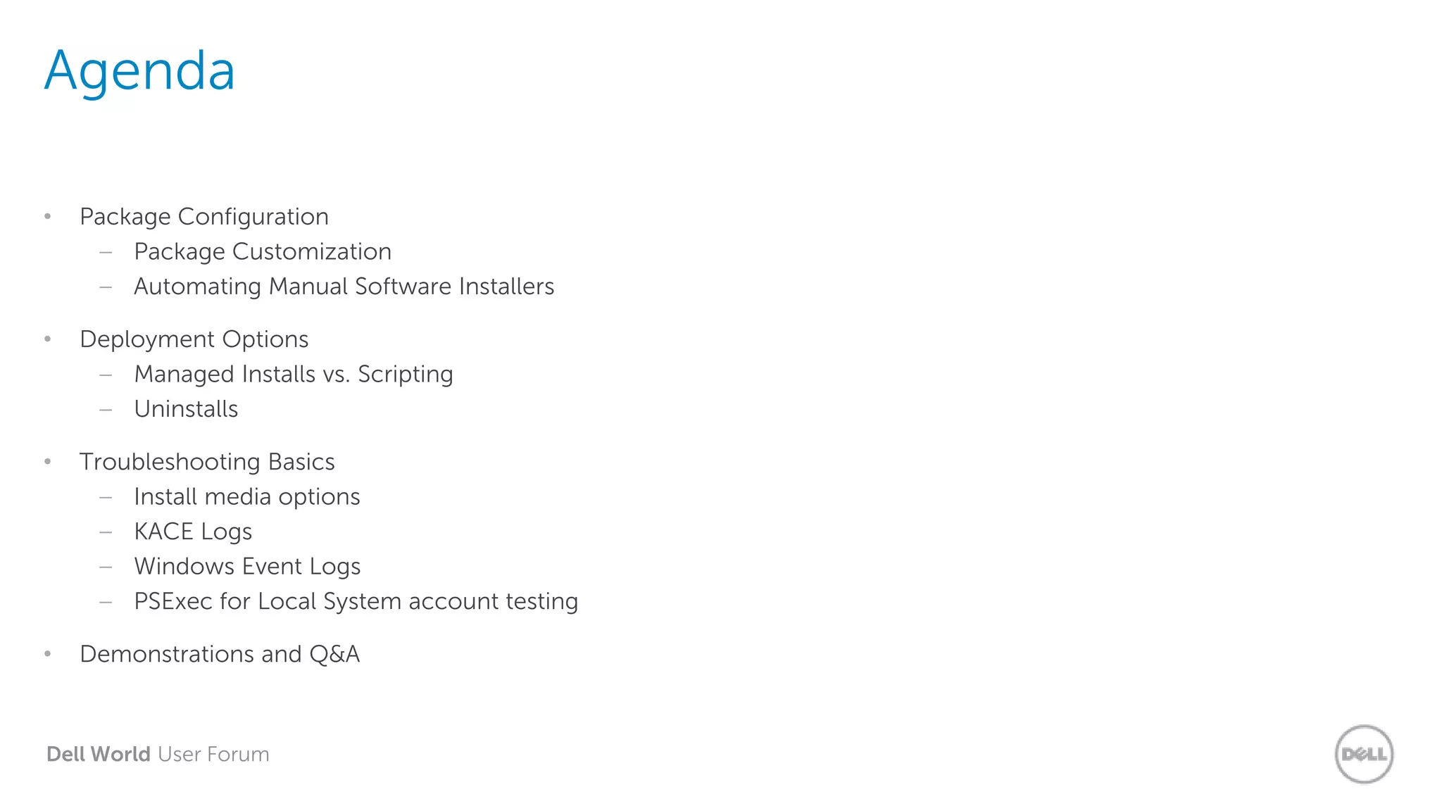 Dell World User Forum
Agenda
• Package Configuration
– Package Customization
– Automating Manual Software Installers
• Deployment Options
– Managed Installs vs. Scripting
– Uninstalls
• Troubleshooting Basics
– Install media options
– KACE Logs
– Windows Event Logs
– PSExec for Local System account testing
• Demonstrations and Q&A
 