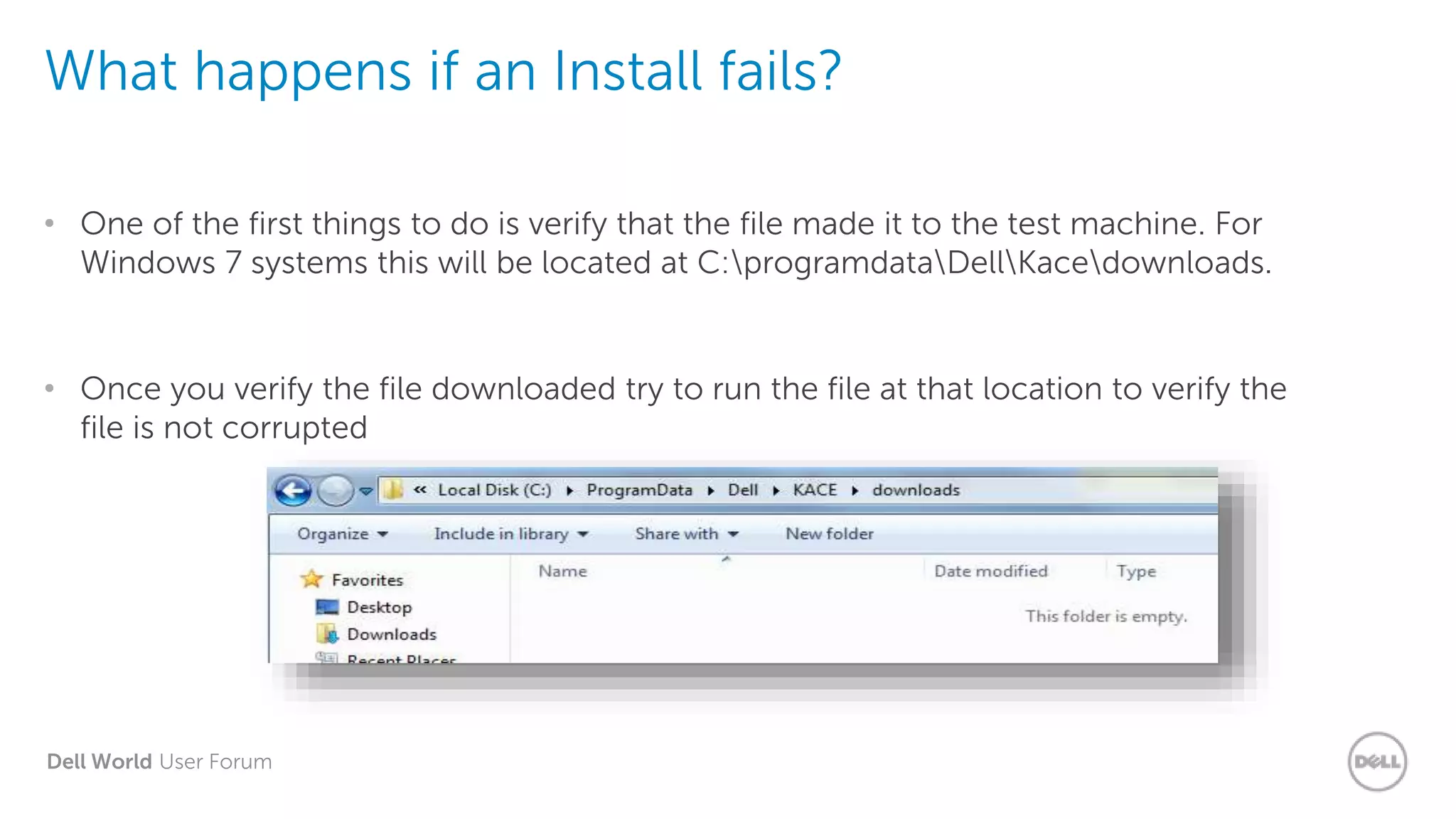 Dell World User Forum
What happens if an Install fails?
• One of the first things to do is verify that the file made it to the test machine. For
Windows 7 systems this will be located at C:programdataDellKacedownloads.
• Once you verify the file downloaded try to run the file at that location to verify the
file is not corrupted
 