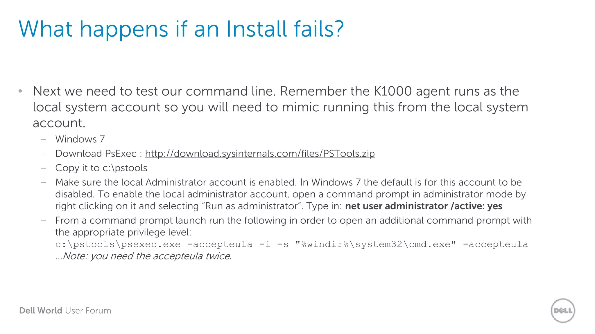 Dell World User Forum
What happens if an Install fails?
• Next we need to test our command line. Remember the K1000 agent runs as the
local system account so you will need to mimic running this from the local system
account.
– Windows 7
– Download PsExec : http://download.sysinternals.com/files/PSTools.zip
– Copy it to c:pstools
– Make sure the local Administrator account is enabled. In Windows 7 the default is for this account to be
disabled. To enable the local administrator account, open a command prompt in administrator mode by
right clicking on it and selecting “Run as administrator”. Type in: net user administrator /active: yes
– From a command prompt launch run the following in order to open an additional command prompt with
the appropriate privilege level:
c:pstoolspsexec.exe -accepteula -i -s "%windir%system32cmd.exe" -accepteula
…Note: you need the accepteula twice.
 