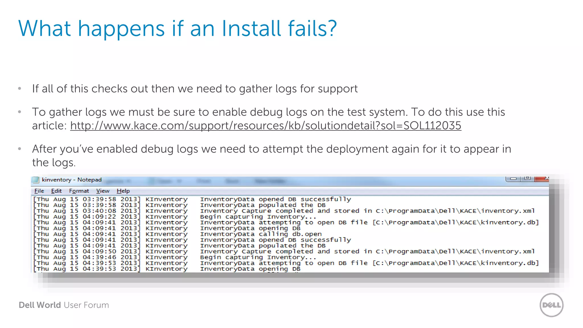 Dell World User Forum
What happens if an Install fails?
• If all of this checks out then we need to gather logs for support
• To gather logs we must be sure to enable debug logs on the test system. To do this use this
article: http://www.kace.com/support/resources/kb/solutiondetail?sol=SOL112035
• After you’ve enabled debug logs we need to attempt the deployment again for it to appear in
the logs.
 