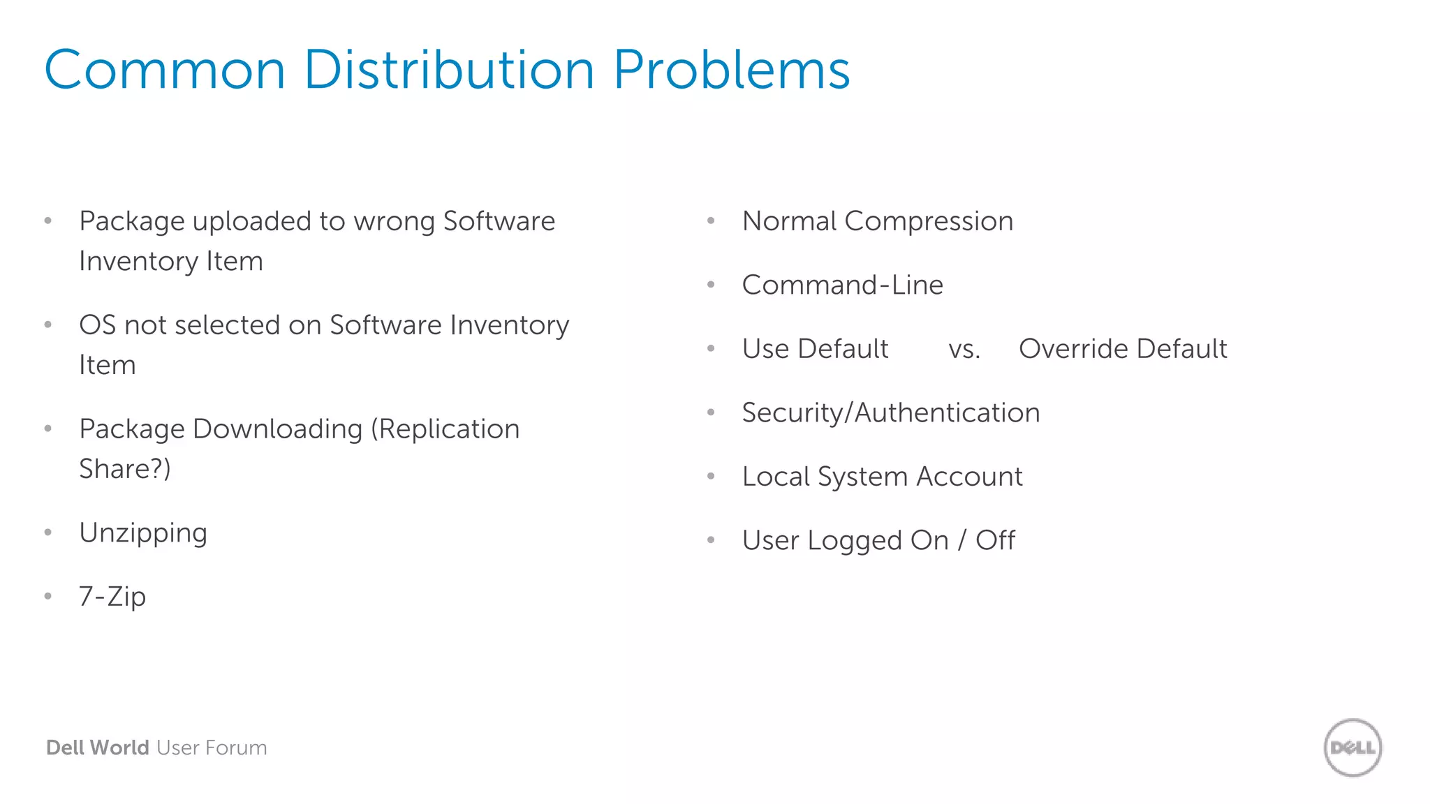 Dell World User Forum
Common Distribution Problems
• Package uploaded to wrong Software
Inventory Item
• OS not selected on Software Inventory
Item
• Package Downloading (Replication
Share?)
• Unzipping
• 7-Zip
• Normal Compression
• Command-Line
• Use Default vs. Override Default
• Security/Authentication
• Local System Account
• User Logged On / Off
 