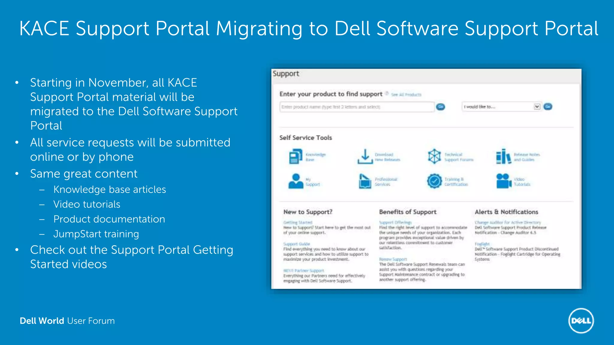 Dell World User Forum
KACE Support Portal Migrating to Dell Software Support Portal
• Starting in November, all KACE
Support Portal material will be
migrated to the Dell Software Support
Portal
• All service requests will be submitted
online or by phone
• Same great content
– Knowledge base articles
– Video tutorials
– Product documentation
– JumpStart training
• Check out the Support Portal Getting
Started videos
 