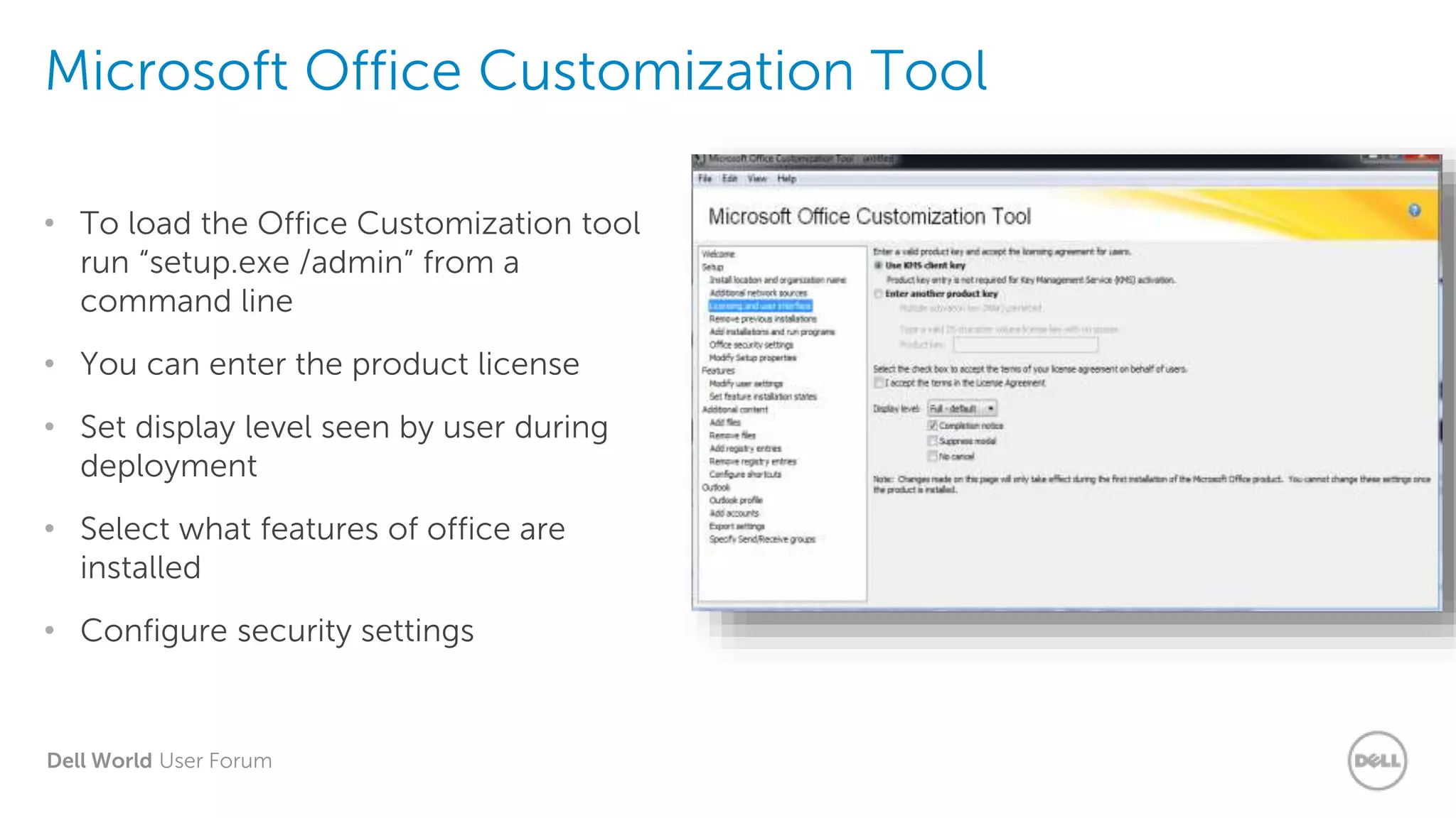Dell World User Forum
Microsoft Office Customization Tool
• To load the Office Customization tool
run “setup.exe /admin” from a
command line
• You can enter the product license
• Set display level seen by user during
deployment
• Select what features of office are
installed
• Configure security settings
 