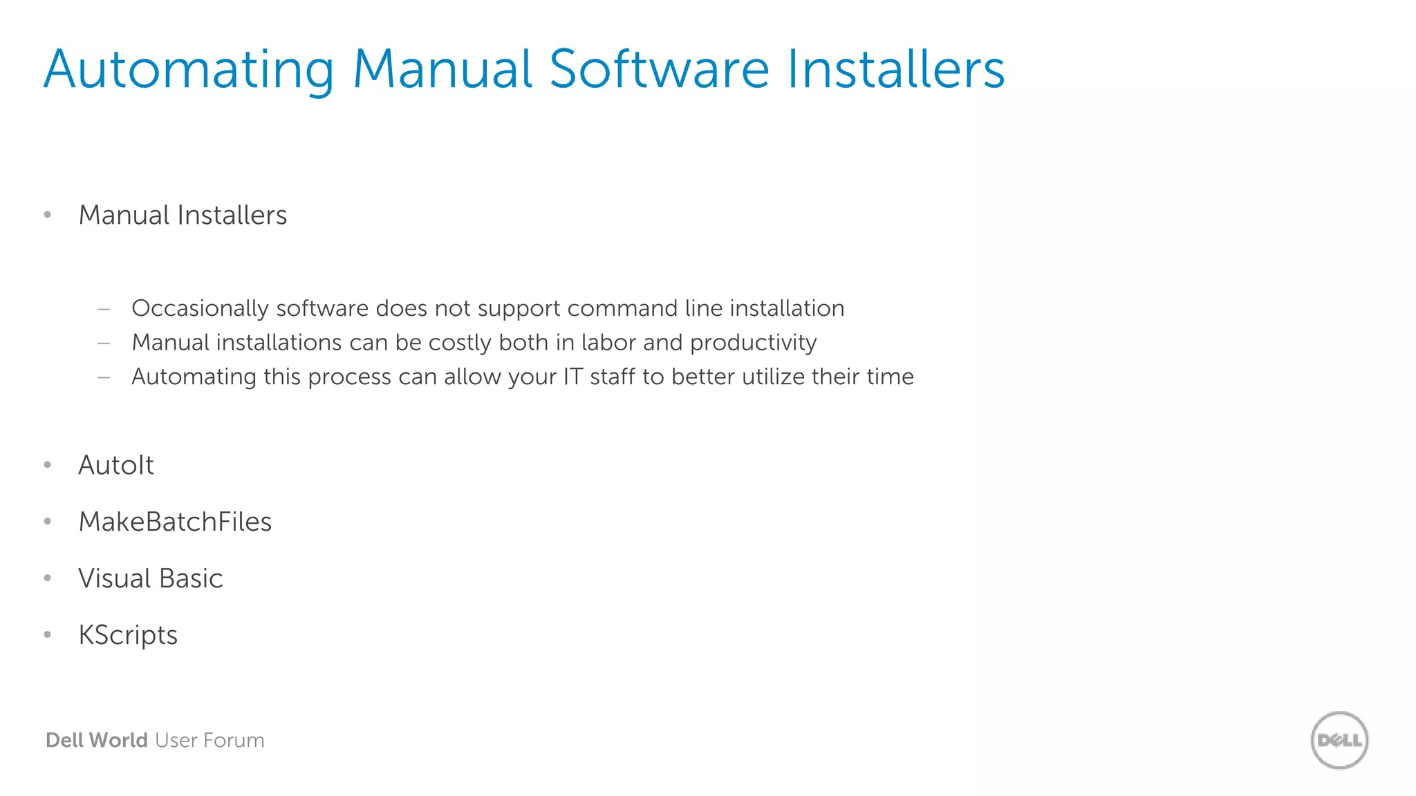 Dell World User Forum
Automating Manual Software Installers
• Manual Installers
– Occasionally software does not support command line installation
– Manual installations can be costly both in labor and productivity
– Automating this process can allow your IT staff to better utilize their time
• AutoIt
• MakeBatchFiles
• Visual Basic
• KScripts
 