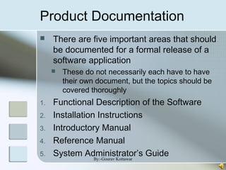 Product Documentation
 There are five important areas that should
be documented for a formal release of a
software application
 These do not necessarily each have to have
their own document, but the topics should be
covered thoroughly
1. Functional Description of the Software
2. Installation Instructions
3. Introductory Manual
4. Reference Manual
5. System Administrator’s GuideBy:-Gourav Kottawar
 
