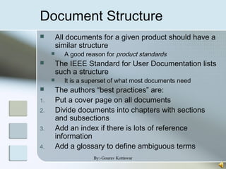 Document Structure
 All documents for a given product should have a
similar structure
 A good reason for product standards
 The IEEE Standard for User Documentation lists
such a structure
 It is a superset of what most documents need
 The authors “best practices” are:
1. Put a cover page on all documents
2. Divide documents into chapters with sections
and subsections
3. Add an index if there is lots of reference
information
4. Add a glossary to define ambiguous terms
By:-Gourav Kottawar
 