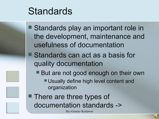 Standards
 Standards play an important role in
the development, maintenance and
usefulness of documentation
 Standards can act as a basis for
quality documentation
 But are not good enough on their own
 Usually define high level content and
organization
 There are three types of
documentation standards ->
By:-Gourav Kottawar
 