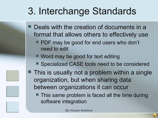 3. Interchange Standards
 Deals with the creation of documents in a
format that allows others to effectively use
 PDF may be good for end users who don’t
need to edit
 Word may be good for text editing
 Specialized CASE tools need to be considered
 This is usually not a problem within a single
organization, but when sharing data
between organizations it can occur
 This same problem is faced all the time during
software integration
By:-Gourav Kottawar
 