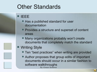 Other Standards
 IEEE
 Has a published standard for user
documentation
 Provides a structure and superset of content
areas
 Many organizations probably won’t create
documents that completely match the standard
 Writing Style
 Ten “best practices” when writing are provided
 Author proposes that group edits of important
documents should occur in a similar fashion to
software walkthroughs
By:-Gourav Kottawar
 