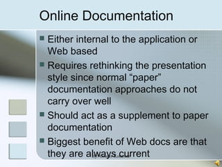 Online Documentation
 Either internal to the application or
Web based
 Requires rethinking the presentation
style since normal “paper”
documentation approaches do not
carry over well
 Should act as a supplement to paper
documentation
 Biggest benefit of Web docs are that
they are always currentBy:-Gourav Kottawar
 