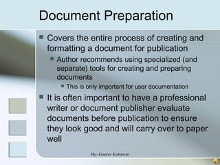 Document Preparation
 Covers the entire process of creating and
formatting a document for publication
 Author recommends using specialized (and
separate) tools for creating and preparing
documents
 This is only important for user documentation
 It is often important to have a professional
writer or document publisher evaluate
documents before publication to ensure
they look good and will carry over to paper
well
By:-Gourav Kottawar
 