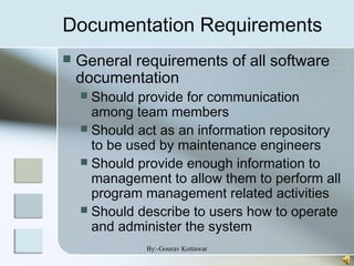 Documentation Requirements
 General requirements of all software
documentation
 Should provide for communication
among team members
 Should act as an information repository
to be used by maintenance engineers
 Should provide enough information to
management to allow them to perform all
program management related activities
 Should describe to users how to operate
and administer the system
By:-Gourav Kottawar
 