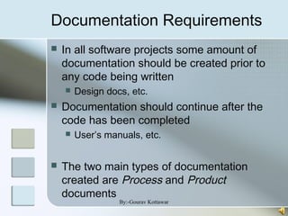 Documentation Requirements
 In all software projects some amount of
documentation should be created prior to
any code being written
 Design docs, etc.
 Documentation should continue after the
code has been completed
 User’s manuals, etc.
 The two main types of documentation
created are Process and Product
documents
By:-Gourav Kottawar
 
