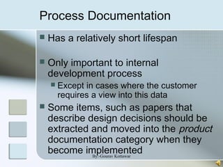 Process Documentation
 Has a relatively short lifespan
 Only important to internal
development process
 Except in cases where the customer
requires a view into this data
 Some items, such as papers that
describe design decisions should be
extracted and moved into the product
documentation category when they
become implementedBy:-Gourav Kottawar
 