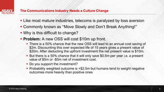 © 2019 Heavy Reading
▪ Like most mature industries, telecoms is paralyzed by loss aversion
▪ Commonly known as “Move Slowly and Don’t Break Anything!”
▪ Why is this difficult to change?
▪ Problem: A new OSS will cost $10m up front.
▪ There is a 50% chance that the new OSS will lead to an annual cost saving of
$2m. Discounting this over expected life of 15 years gives a present value of
$20m. After deducting the upfront investment the net present value is $10m.
▪ But there is a 50% chance that it will only save $0.5m per year i.e. a present
value of $5m or -$5m net of investment cost.
▪ Do you support the investment?
▪ Probability weighted outcome is +$2.5m but humans tend to weight negative
outcomes more heavily than positive ones
The Communications Industry Needs a Culture Change
3
 