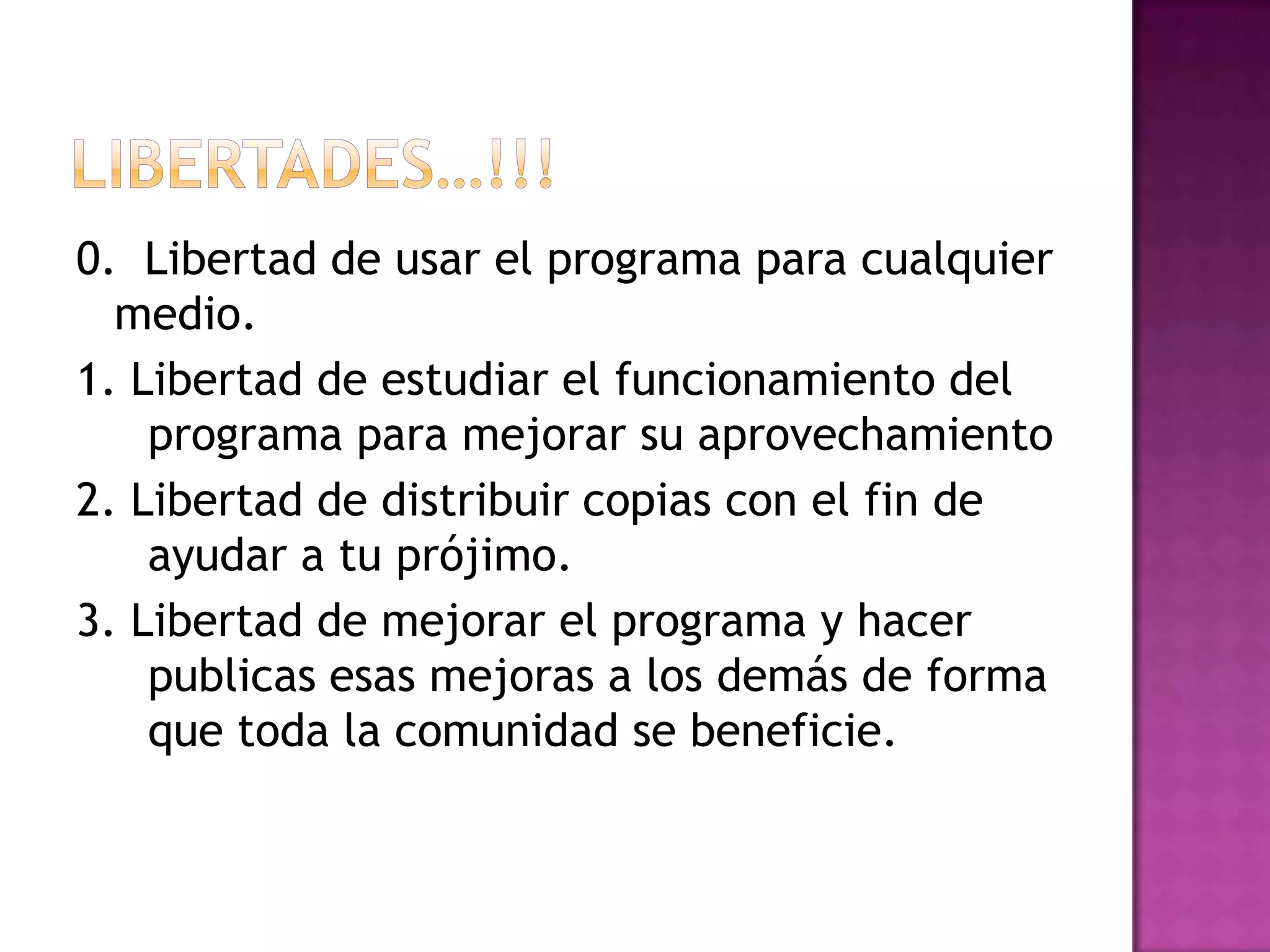 Libertades…!!!0.  Libertad de usar el programa para cualquier medio.1. Libertad de estudiar el funcionamiento del programa para mejorar su aprovechamiento2. Libertad de distribuir copias con el fin de ayudar a tu prójimo.3. Libertad de mejorar el programa y hacer publicas esas mejoras a los demás de forma que toda la comunidad se beneficie.