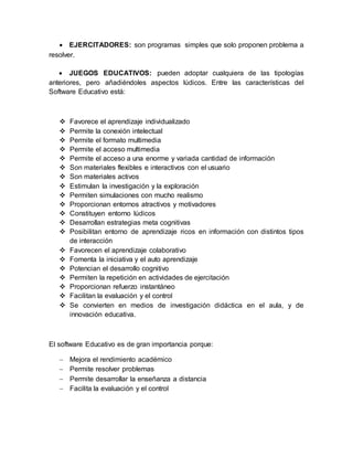  EJERCITADORES: son programas simples que solo proponen problema a
resolver.
 JUEGOS EDUCATIVOS: pueden adoptar cualquiera de las tipologías
anteriores, pero añadiéndoles aspectos lúdicos. Entre las características del
Software Educativo está:
 Favorece el aprendizaje individualizado
 Permite la conexión intelectual
 Permite el formato multimedia
 Permite el acceso multimedia
 Permite el acceso a una enorme y variada cantidad de información
 Son materiales flexibles e interactivos con el usuario
 Son materiales activos
 Estimulan la investigación y la exploración
 Permiten simulaciones con mucho realismo
 Proporcionan entornos atractivos y motivadores
 Constituyen entorno lúdicos
 Desarrollan estrategias meta cognitivas
 Posibilitan entorno de aprendizaje ricos en información con distintos tipos
de interacción
 Favorecen el aprendizaje colaborativo
 Fomenta la iniciativa y el auto aprendizaje
 Potencian el desarrollo cognitivo
 Permiten la repetición en actividades de ejercitación
 Proporcionan refuerzo instantáneo
 Facilitan la evaluación y el control
 Se convierten en medios de investigación didáctica en el aula, y de
innovación educativa.
El software Educativo es de gran importancia porque:
 Mejora el rendimiento académico
 Permite resolver problemas
 Permite desarrollar la enseñanza a distancia
 Facilita la evaluación y el control
 