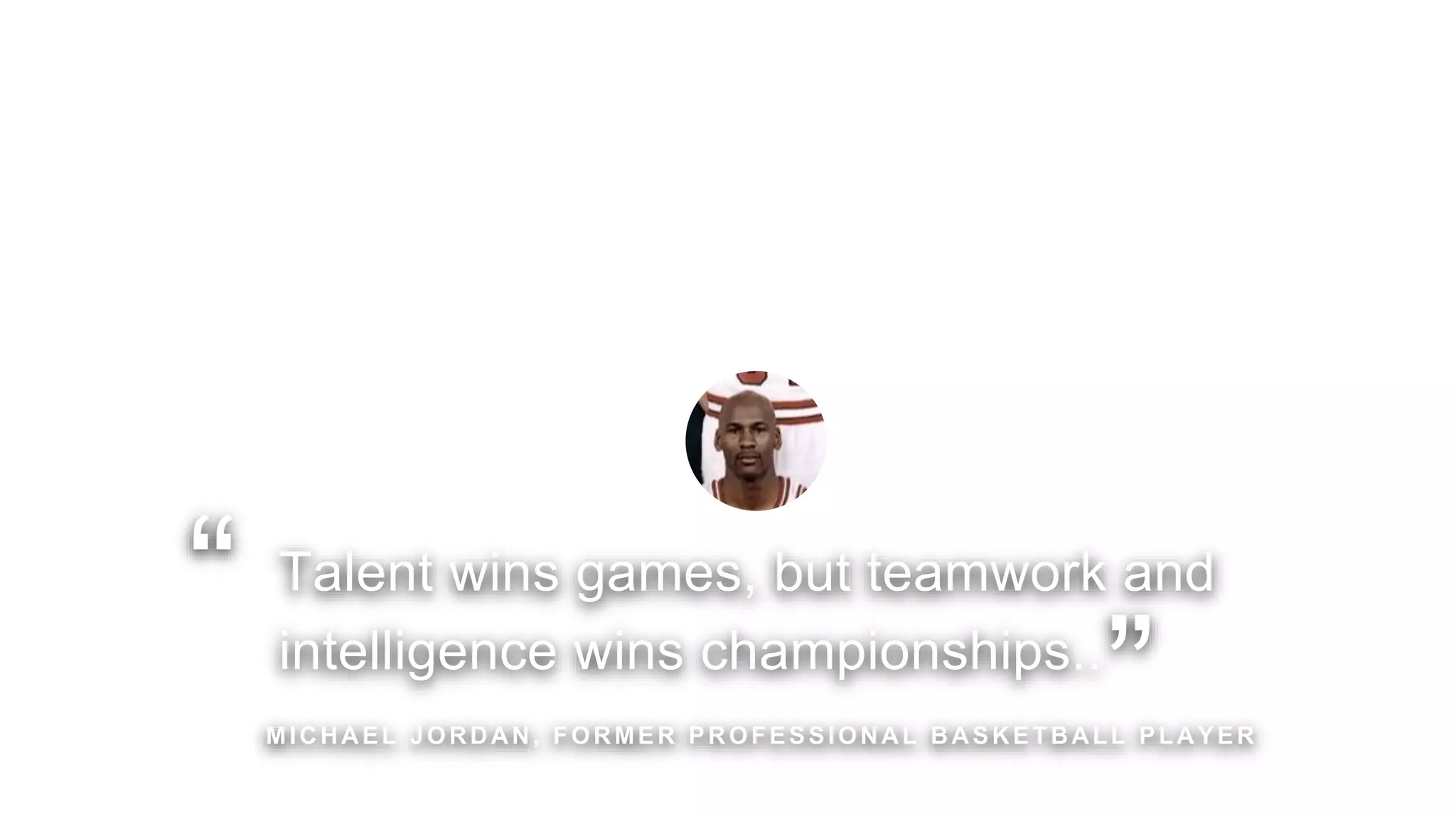 Talent wins games, but teamwork and
intelligence wins championships..
MICHAEL JORDAN, FORMER PROFESSIONAL BASKETBALL PLAYER
“
”
 