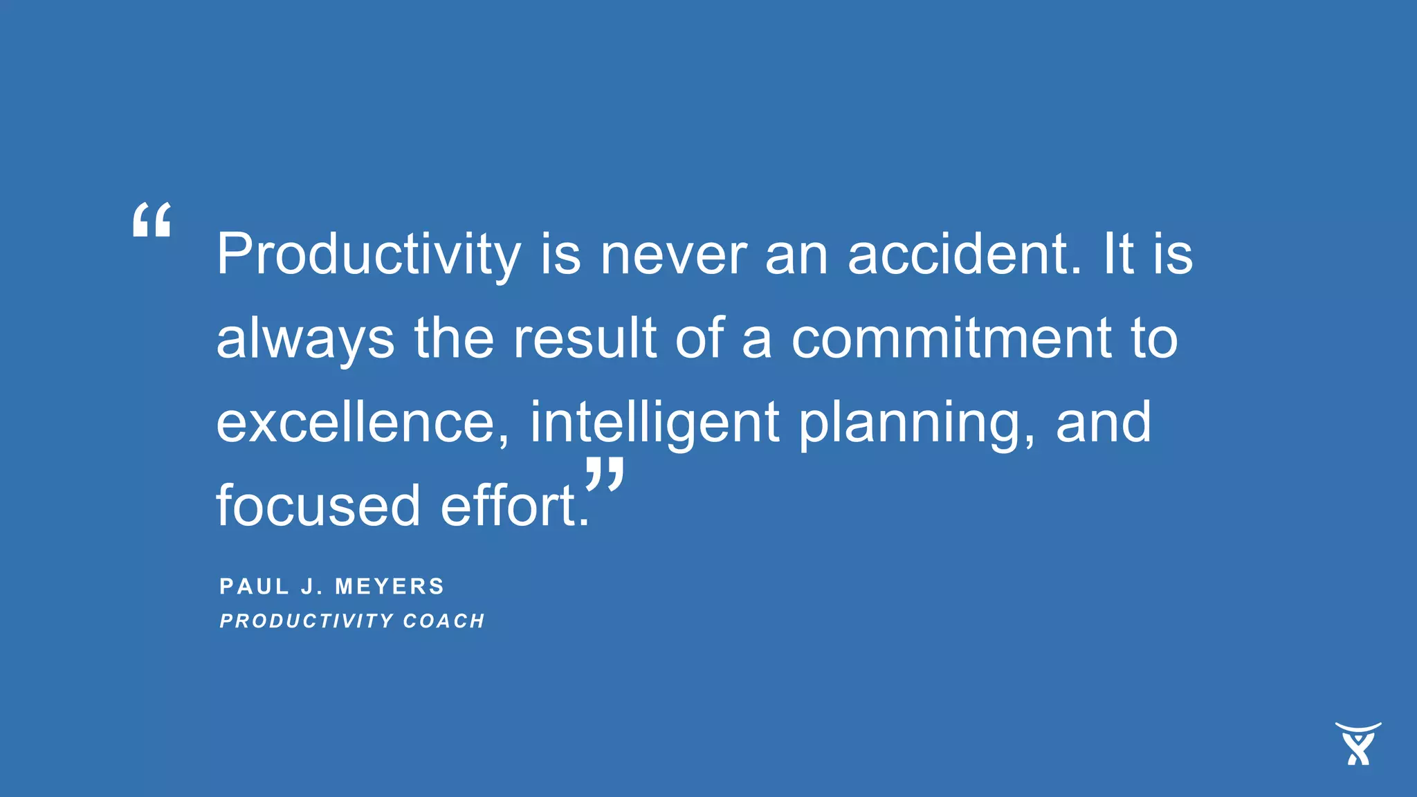 Productivity is never an accident. It is
always the result of a commitment to
excellence, intelligent planning, and
focused effort.
PAUL J. MEYERS
PRODUCTIVITY COACH
“
”
 