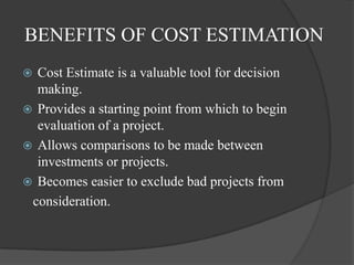 BENEFITS OF COST ESTIMATION
 Cost Estimate is a valuable tool for decision
  making.
 Provides a starting point from which to begin
  evaluation of a project.
 Allows comparisons to be made between
  investments or projects.
 Becomes easier to exclude bad projects from
 consideration.
 