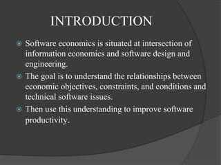 INTRODUCTION
 Software economics is situated at intersection of
  information economics and software design and
  engineering.
 The goal is to understand the relationships between
  economic objectives, constraints, and conditions and
  technical software issues.
 Then use this understanding to improve software
  productivity.
 